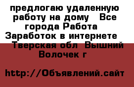 предлогаю удаленную работу на дому - Все города Работа » Заработок в интернете   . Тверская обл.,Вышний Волочек г.
